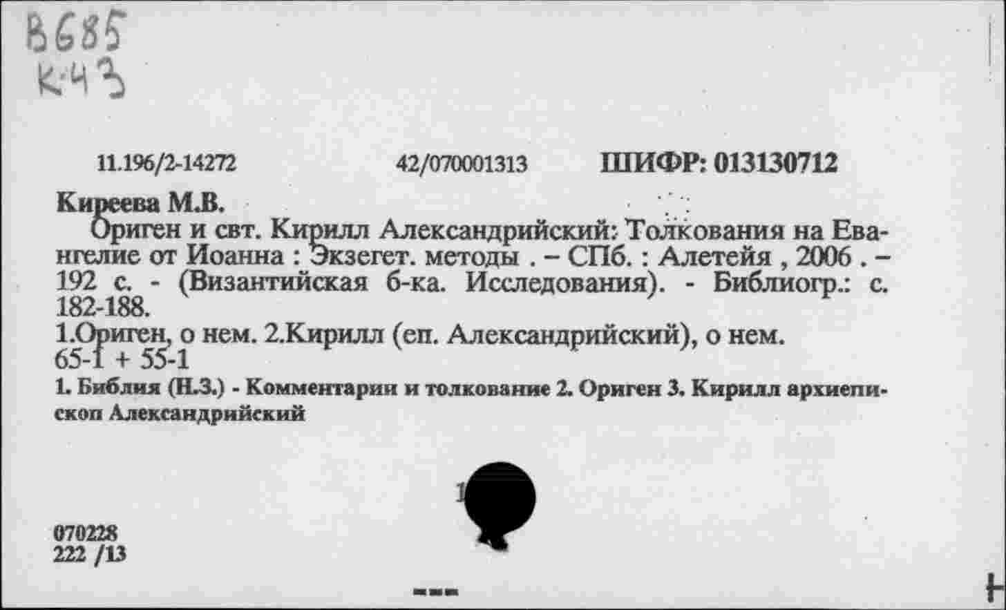 ﻿
11.196/2-14272
42/070001313 ШИФР: 013130712
Киреева М.В.
Ориген и свт. Кирилл Александрийский: Толкования на Евангелие от Иоанна : Экзегет, методы . - СПб.: Алетейя , 2006 . -192 с. - (Византийская б-ка. Исследования). - Библиогр.: с. 182-188.
1 .Ориген, о нем. 2.Кирилл (еп. Александрийский), о нем. 65-1 + 55-1
1. Библия (Н.З.) - Комментарии и толкование 2. Ориген 3. Кирилл архиепископ Александрийский
070228
222 /13